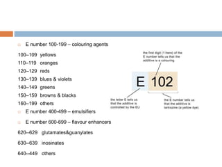  E number 100-199 – colouring agents
100–109 yellows
110–119 oranges
120–129 reds
130–139 blues & violets
140–149 greens
150–159 browns & blacks
160–199 others
 E number 400-499 – emulsifiers
 E number 600-699 – flavour enhancers
620--629 glutamates&guanylates
630--639 inosinates
640--449 others
 