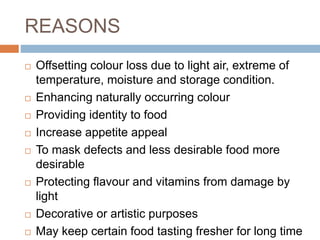 REASONS
 Offsetting colour loss due to light air, extreme of
temperature, moisture and storage condition.
 Enhancing naturally occurring colour
 Providing identity to food
 Increase appetite appeal
 To mask defects and less desirable food more
desirable
 Protecting flavour and vitamins from damage by
light
 Decorative or artistic purposes
 May keep certain food tasting fresher for long time
 