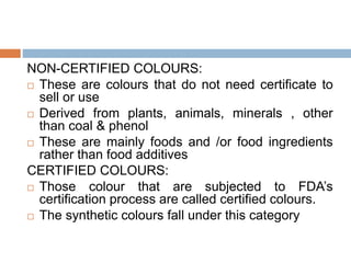 NON-CERTIFIED COLOURS:
 These are colours that do not need certificate to
sell or use
 Derived from plants, animals, minerals , other
than coal & phenol
 These are mainly foods and /or food ingredients
rather than food additives
CERTIFIED COLOURS:
 Those colour that are subjected to FDA’s
certification process are called certified colours.
 The synthetic colours fall under this category
 