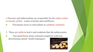 4. Flavones and anthoxanthins are responsible for the yellow-white
or creamy-yellow colour of potato and cauliflower.
 Flavanones occur in citrus plants as synthetic sweetners.
5. These are stable to heat it and oxidation than the anthocyanins.
 Flavanoid Rutin forms coloured complexes with iron
discolouring canned foods(Asparagus).
 
