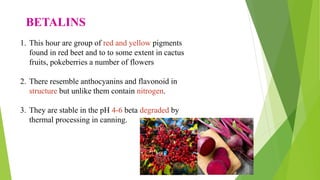BETALINS
1. This hour are group of red and yellow pigments
found in red beet and to to some extent in cactus
fruits, pokeberries a number of flowers
2. There resemble anthocyanins and flavonoid in
structure but unlike them contain nitrogen.
3. They are stable in the pH 4-6 beta degraded by
thermal processing in canning.
 