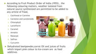  According to Fruit Product Order of India (1955) , the
following colouring matters, weather isolated from
natural source synthesized are permitted to be added to
any article of Food,
1. Cochineal or Carmine
2. Carotene and carotenoids
3. Chlorophyll
4. Lactoflavin
5. Caramel
6. Annatto
7. Ratanjot
8. Saffron
9. Curcumin
 Dehydrated beetpowder,carrot Oil and juices of fruits
which impart pink colour to Ice-cream are as food
additives
 