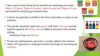 • Dyes used in food should not be harmful not containing more than
10ppm of Copper, 20ppm-Cromium, 1ppm-Arsenic and 10ppm of Lead
and should be satisfying government rules.
• Colours are generally available in the form of powdery or ready-to-use
solutions.
• The powder should be made into a paste with little cold water and the
requisite quantity of boiling water is added to the paste with constant
stirring.
Sediments if any are filtered.
• To prevent sedimentation, glycerine is usually added to the solution.
• About 10% glycerine or Isopropyl Alcohol also helps in increasing the
solubility.
 