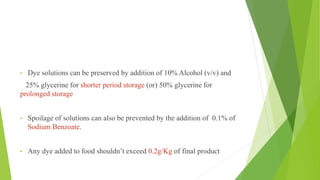 • Dye solutions can be preserved by addition of 10% Alcohol (v/v) and
25% glycerine for shorter period storage (or) 50% glycerine for
prolonged storage
• Spoilage of solutions can also be prevented by the addition of 0.1% of
Sodium Benzoate.
• Any dye added to food shouldn’t exceed 0.2g/Kg of final product
 