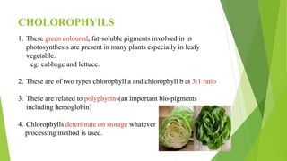 CHOLOROPHYILS
1. These green coloured, fat-soluble pigments involved in in
photosynthesis are present in many plants especially in leafy
vegetable.
eg: cabbage and lettuce.
2. These are of two types chlorophyll a and chlorophyll b at 3:1 ratio
3. These are related to polyphyrins(an important bio-pigments
including hemoglobin)
4. Chlorophylls deteriorate on storage whatever
processing method is used.
 
