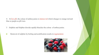 4. At low pH, the colour of anthocyanins is intense red which changes to orange-red and
blue or purple as pH rises.
5 Sulphite and Sulphur dioxide rapidly bleaches the colour of anthocyanins.
 Removal of sulphite by boiling and acidification results in regeneration
 