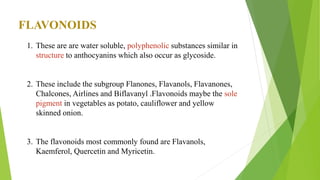 FLAVONOIDS
1. These are are water soluble, polyphenolic substances similar in
structure to anthocyanins which also occur as glycoside.
2. These include the subgroup Flanones, Flavanols, Flavanones,
Chalcones, Airlines and Biflavanyl .Flavonoids maybe the sole
pigment in vegetables as potato, cauliflower and yellow
skinned onion.
3. The flavonoids most commonly found are Flavanols,
Kaemferol, Quercetin and Myricetin.
 