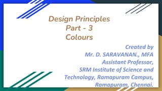 Design Principles
Part - 3
Colours
Created by
Mr. D. SARAVANAN., MFA
Assistant Professor,
SRM Institute of Science and
Technology, Ramapuram Campus,
Ramapuram, Chennai.
 