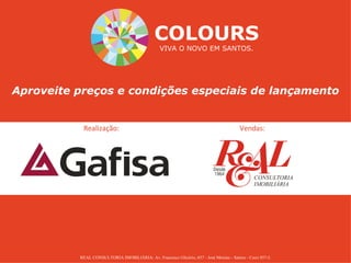 COLOURS
                                                 VIVA O NOVO EM SANTOS.




Aproveite preços e condições especiais de lançamento


           Realização:                                                                   Vendas:




          REAL CONSULTORIA IMOBILIÁRIA: Av. Francisco Glicério, 657 - José Menino - Santos - Creci 857-J.
 