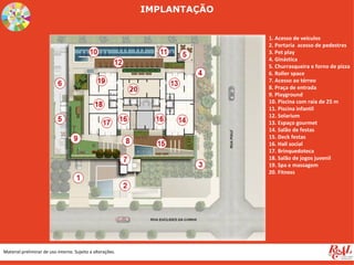 IMPLANTAÇÃO


                                                                          1. Acesso de veículos
                                                                          2. Portaria acesso de pedestres
                                                                          3. Pet play
                                                                          4. Ginástica
                                                                          5. Churrasqueira e forno de pizza
                                                                          6. Roller space
                                                                          7. Acesso ao térreo
                                                                          8. Praça de entrada
                                                                          9. Playground
                                                                          10. Piscina com raia de 25 m
                                                                          11. Piscina infantil
                                                                          12. Solarium
                                                                          13. Espaço gourmet
                                                                          14. Salão de festas
                                                                          15. Deck festas
                                                                          16. Hall social
                                                                          17. Brinquedoteca
                                                                          18. Salão de jogos juvenil
                                                                          19. Spa e massagem
                                                                          20. Fitness




Material preliminar de uso interno. Sujeito a alterações.
 