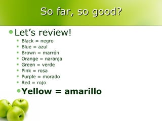 So far, so good? Let’s review! Black = negro Blue = azul Brown = marrón Orange = naranja Green = verde Pink = rosa Purple = morado Red = rojo Yellow = amarillo 