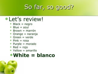 So far, so good? Let’s review! Black = negro Blue = azul Brown = marrón Orange = naranja Green = verde Pink = rosa Purple = morado Red = rojo Yellow = amarillo White = blanco 
