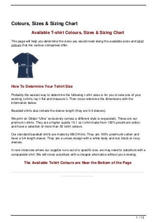 Colours, Sizes & Sizing Chart
              Available T-shirt Colours, Sizes & Sizing Chart
This page will help you determine the sizes you would need along the available sizes and tshirt
colours that the various companies offer.




How To Determine Your Tshirt Size

Probably the easiest way to determine the following t-shirt sizes is for you to take one of your
existing t-shirts, lay it flat and measure it. Then cross reference the dimensions with the
information below.

Baseball shirts also include the sleeve length (they are 3/4 sleeves)

We print on Gildan “Ultra” exclusively (unless a different style is requested). These are our
premium t-shirts. They are a higher quality 10.1 oz t-shirt made from 100% preshrunk cotton
and have a selection of more than 50 tshirt colours.

Our standard baseball shirts are made by M&O Knits. They are 100% preshrunk cotton and
have a 3/4 length sleeve. They are a unisex design with a white body and red, black or navy
sleeves.

In rare instances where our supplier runs out of a specific size, we may need to substitute with a
comparable shirt. We will never substitute with a cheaper alternative without you knowing.

         The Available Tshirt Colours are Near the Bottom of the Page

____________________________________________________________________________
                             __________________




                                                                                            1 / 13
 