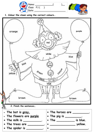 Name: _____________(      )__
                         Class: P.1 ( )
                         Date: _______________________

    1. Colour the clown using the correct colours…




                                                              purple




         2. Finish the sentences…


• The      bat is grey.                   •   The horses are _________.
• The      flowers are purple             •   The pig is _________.
• The      milk is __________.            •   The __________ is blue.
• The      trees are _________.           •   ______________ yellow.
• The      spider is _________.           •   _____________________.
 