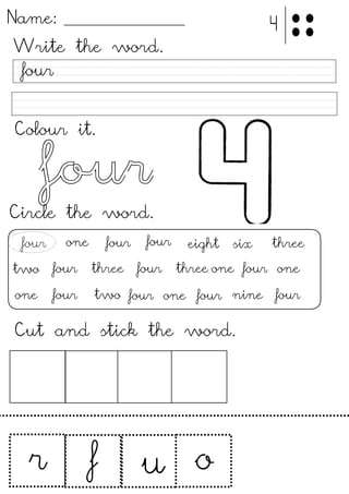 Name:
Write the word.
Colour it.
four
Circle the word.
four
four
fourone eight six three
two
four
four three one four one
one four two four one nine four
Cut and stick the word.
!
ur f
4
three
four
four
o
 