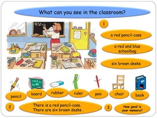 What can you see in the classroom?

                                             1

                                                     a red pencil-case

                                                       a red and blue
                                                         schoolbag


                                                     six brown desks




         board    rubber      ruler    pen             chair
pencil                                                            book

2        There is a red pencil-case.                        How good is
                                                 3
         There are six brown desks .                       your memory?
 
