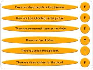 There are eleven pencils in the classroom.   F


There are five schoolbags in the picture.    F


There are seven pencil-cases on the desks    F


         There are five children.            T


     There is a green exercise book.         T


 There are three numbers on the board.       F
 