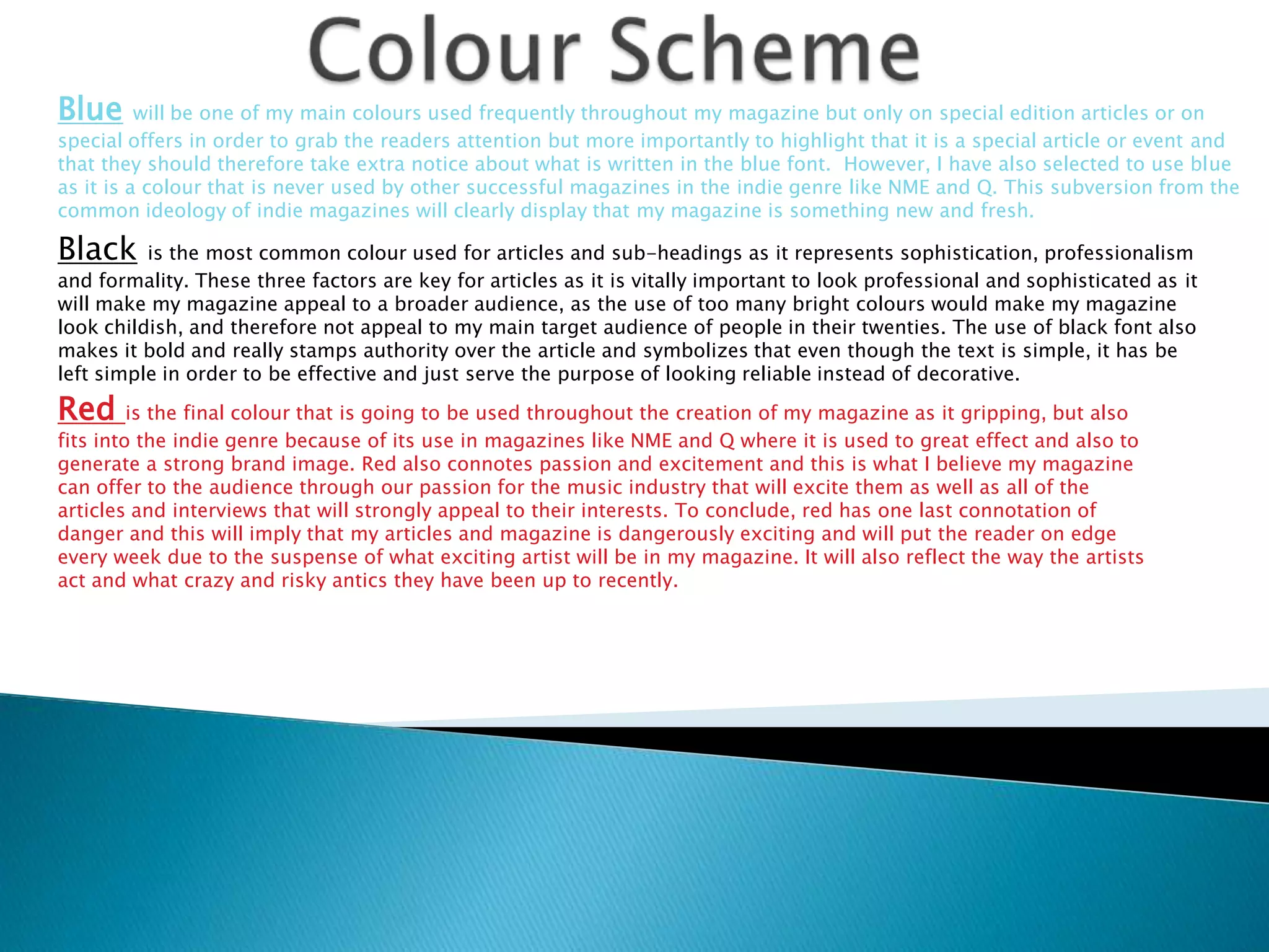 Blue      will be one of my main colours used frequently throughout my magazine but only on special edition articles or on
special offers in order to grab the readers attention but more importantly to highlight that it is a special article or event and
that they should therefore take extra notice about what is written in the blue font. However, I have also selected to use blue
as it is a colour that is never used by other successful magazines in the indie genre like NME and Q. This subversion from the
common ideology of indie magazines will clearly display that my magazine is something new and fresh.

Black     is the most common colour used for articles and sub-headings as it represents sophistication, professionalism
and formality. These three factors are key for articles as it is vitally important to look professional and sophisticated as it
will make my magazine appeal to a broader audience, as the use of too many bright colours would make my magazine
look childish, and therefore not appeal to my main target audience of people in their twenties. The use of black font also
makes it bold and really stamps authority over the article and symbolizes that even though the text is simple, it has be
left simple in order to be effective and just serve the purpose of looking reliable instead of decorative.

Red is the final colour that is going to be used throughout the creation of my magazine as it gripping, but also
fits into the indie genre because of its use in magazines like NME and Q where it is used to great effect and also to
generate a strong brand image. Red also connotes passion and excitement and this is what I believe my magazine
can offer to the audience through our passion for the music industry that will excite them as well as all of the
articles and interviews that will strongly appeal to their interests. To conclude, red has one last connotation of
danger and this will imply that my articles and magazine is dangerously exciting and will put the reader on edge
every week due to the suspense of what exciting artist will be in my magazine. It will also reflect the way the artists
act and what crazy and risky antics they have been up to recently.
 