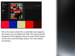 This is the colour scheme for a rock/indie rock magazine,
the colours are very bright and bold. The colours portray
the genre of the magazine, there are a lot of dark colours
on the cover and very bright colours. The main colours
are primary.
 