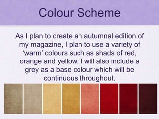 Colour Scheme
As I plan to create an autumnal edition of
my magazine, I plan to use a variety of
‘warm’ colours such as shads of red,
orange and yellow. I will also include a
grey as a base colour which will be
continuous throughout.
 