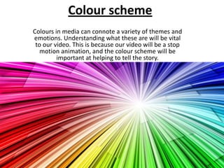 Colour scheme
Colours in media can connote a variety of themes and
emotions. Understanding what these are will be vital
 to our video. This is because our video will be a stop
   motion animation, and the colour scheme will be
         important at helping to tell the story.
 