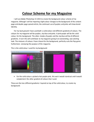 Colour Scheme for my Magazine
I will use Adobe Photoshop CC 2015 to create the background colour scheme of my
magazine. Although I will be imparting slight colour changes to the background of the content
page and double page spread article; the continued use of purples and pinks will show brand
Identity.
For my back ground I have used both a solid colour and different gradients of colours. The
colours for my magazine will be purples, sky blue and pinks. A pink-purple will be the solid
colour, for the background. The other shades of purple and the sky blue will be of different
gradients. In turn this will contribute to my magazine giving it an outstanding, eye catching
look. The mixtures of colours I have chosen for the background, perfectly suits the Pop genre
furthermore conveying the purpose of the magazine.
This is the solid colour I used for my background:
 For the solid colour a picked a hot purple-pink, this wat it would stand out and it would
complement the other gradient of colours that I used.
These are the tree different gradients I layered on top of the solid colour, to create my
background:
 