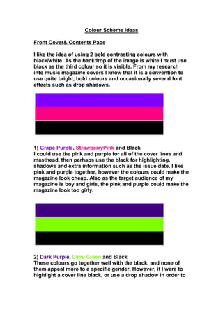 Colour Scheme Ideas<br />Front Cover & Contents Page<br />I like the idea of using 2 bold contrasting colours with black/white. As the backdrop of the image is white I must use black as the third colour so it is visible. From my research into music magazine covers I know that it is a convention to use quite bright, bold colours and occasionally several font effects such as drop shadows.<br />1) Grape Purple, Strawberry Pink and Black<br />I could use the pink and purple for all of the cover lines and masthead, then perhaps use the black for highlighting, shadows and extra information such as the issue date. I like pink and purple together, however the colours could make the magazine look cheap. Also as the target audience of my magazine is boy and girls, the pink and purple could make the magazine look too girly. <br />2) Dark Purple, Lime Green and Black<br />These colours go together well with the black, and none of them appeal more to a specific gender. However, if I were to highlight a cover line black, or use a drop shadow in order to make the words stand out, the dark purple will not be seen as it is too dark. <br />3) Red, Spring Green and Black<br />I like the combination of colours, but the fact that they are often associated with Christmas puts me off. Christmas is definitely relevant to my magazine as it is the December issue and there are several references to it, however I think that using a festive colour scheme could make my magazine look tacky.<br />4) Turquoise blue, Strawberry Pink and Black<br />This is a good colour scheme as the colours contrast well, they’re bright but not too girly, and have a winter feel without being tacky. As you can see below the colours stand out even more when highlighted black. <br />DANCE<br />MUSIC<br />I think I will use the pink for my masthead and lead article; blue and pink for cover lines and the black for highlighting and drop shadows. I will use the same colour scheme for the contents page. <br />