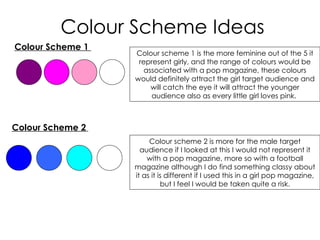 Colour Scheme Ideas
Colour Scheme 1
                  Colour scheme 1 is the more feminine out of the 5 it
                   represent girly, and the range of colours would be
                     associated with a pop magazine, these colours
                  would definitely attract the girl target audience and
                       will catch the eye it will attract the younger
                       audience also as every little girl loves pink.



Colour Scheme 2
                       Colour scheme 2 is more for the male target
                    audience if I looked at this I would not represent it
                      with a pop magazine, more so with a football
                  magazine although I do find something classy about
                  it as it is different if I used this in a girl pop magazine,
                            but I feel I would be taken quite a risk.
 