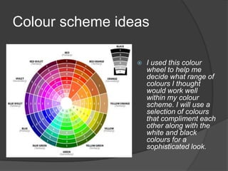Colour scheme ideas

                    I used this colour
                     wheel to help me
                     decide what range of
                     colours I thought
                     would work well
                     within my colour
                     scheme. I will use a
                     selection of colours
                     that compliment each
                     other along with the
                     white and black
                     colours for a
                     sophisticated look.
 