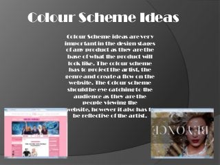 Colour Scheme Ideas
     Colour Scheme ideas are very
    important in the design stages
     of any product as they are the
     base of what the product will
      look like. The colour scheme
      has to project the artist, the
    genre and create a flow on the
      website. The Colour scheme
     should be eye catching to the
        audience as they are the
           people viewing the
     website, however it also has to
        be reflective of the artist.
 