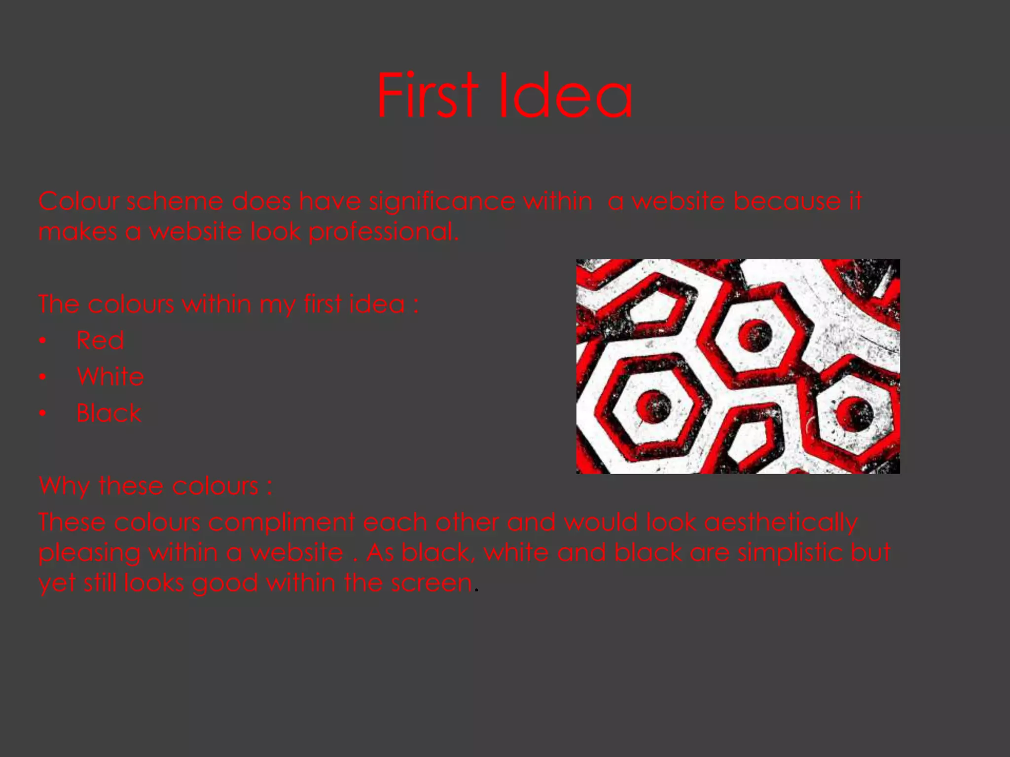 First Idea
Colour scheme does have significance within a website because it
makes a website look professional.

The colours within my first idea :
• Red
• White
• Black

Why these colours :
These colours compliment each other and would look aesthetically
pleasing within a website . As black, white and black are simplistic but
yet still looks good within the screen.
 
