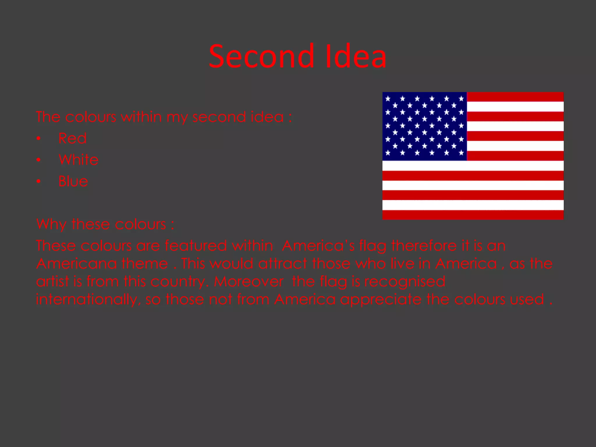 Second Idea
The colours within my second idea :
• Red
• White
• Blue

Why these colours :
These colours are featured within America’s flag therefore it is an
Americana theme . This would attract those who live in America , as the
artist is from this country. Moreover the flag is recognised
internationally, so those not from America appreciate the colours used .
 