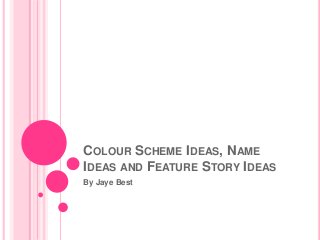 COLOUR SCHEME IDEAS, NAME
IDEAS AND FEATURE STORY IDEAS
By Jaye Best
 
