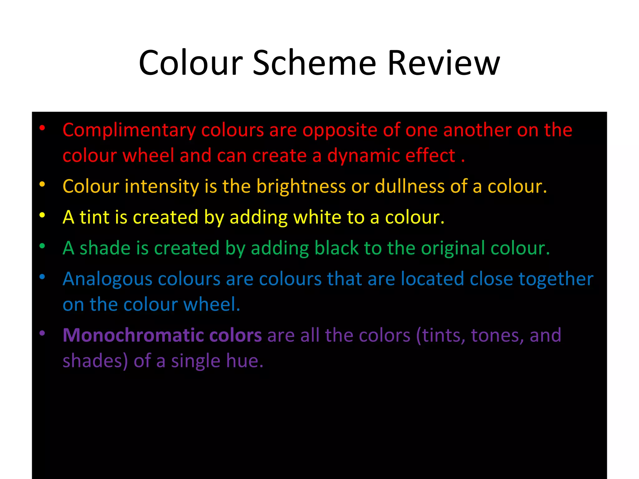 Colour Scheme Review
• Complimentary colours are opposite of one another on the
colour wheel and can create a dynamic effect .
• Colour intensity is the brightness or dullness of a colour.
• A tint is created by adding white to a colour.
• A shade is created by adding black to the original colour.
• Analogous colours are colours that are located close together
on the colour wheel.
• Monochromatic colors are all the colors (tints, tones, and
shades) of a single hue.