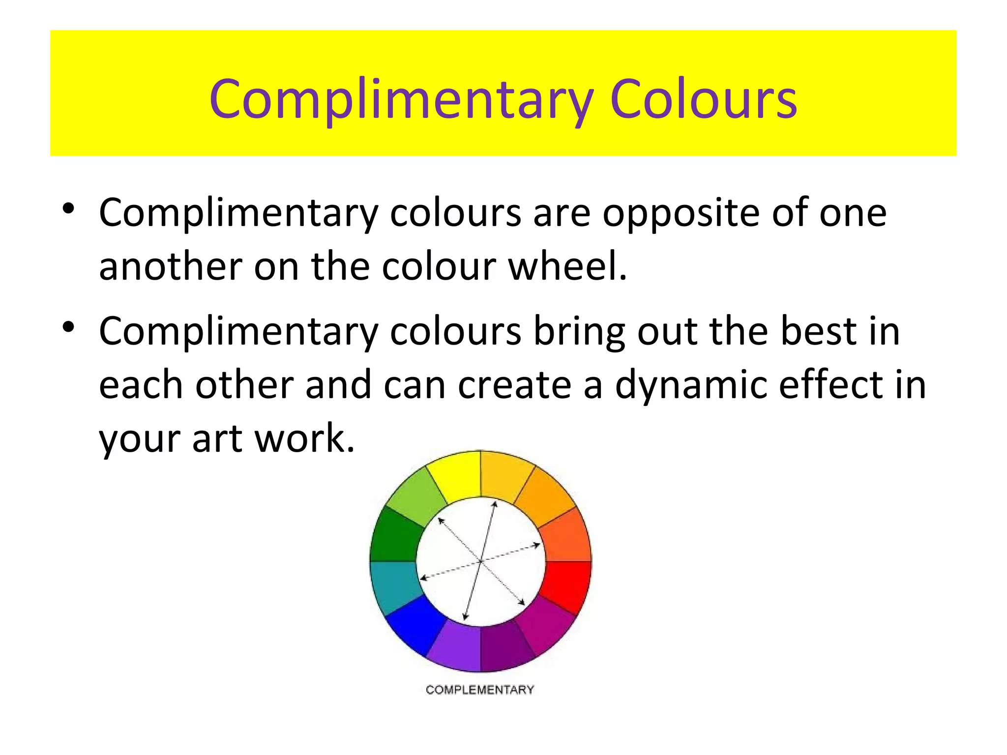 Complimentary Colours
• Complimentary colours are opposite of one
another on the colour wheel.
• Complimentary colours bring out the best in
each other and can create a dynamic effect in
your art work.