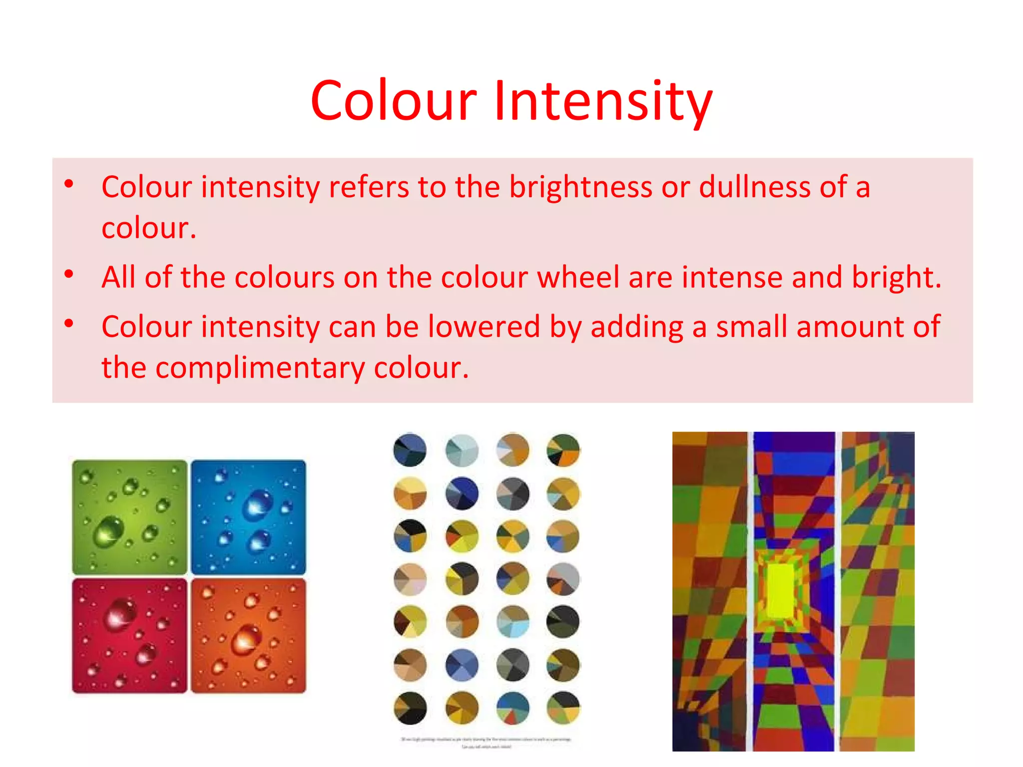 Colour Intensity
• Colour intensity refers to the brightness or dullness of a
colour.
• All of the colours on the colour wheel are intense and bright.
• Colour intensity can be lowered by adding a small amount of
the complimentary colour.