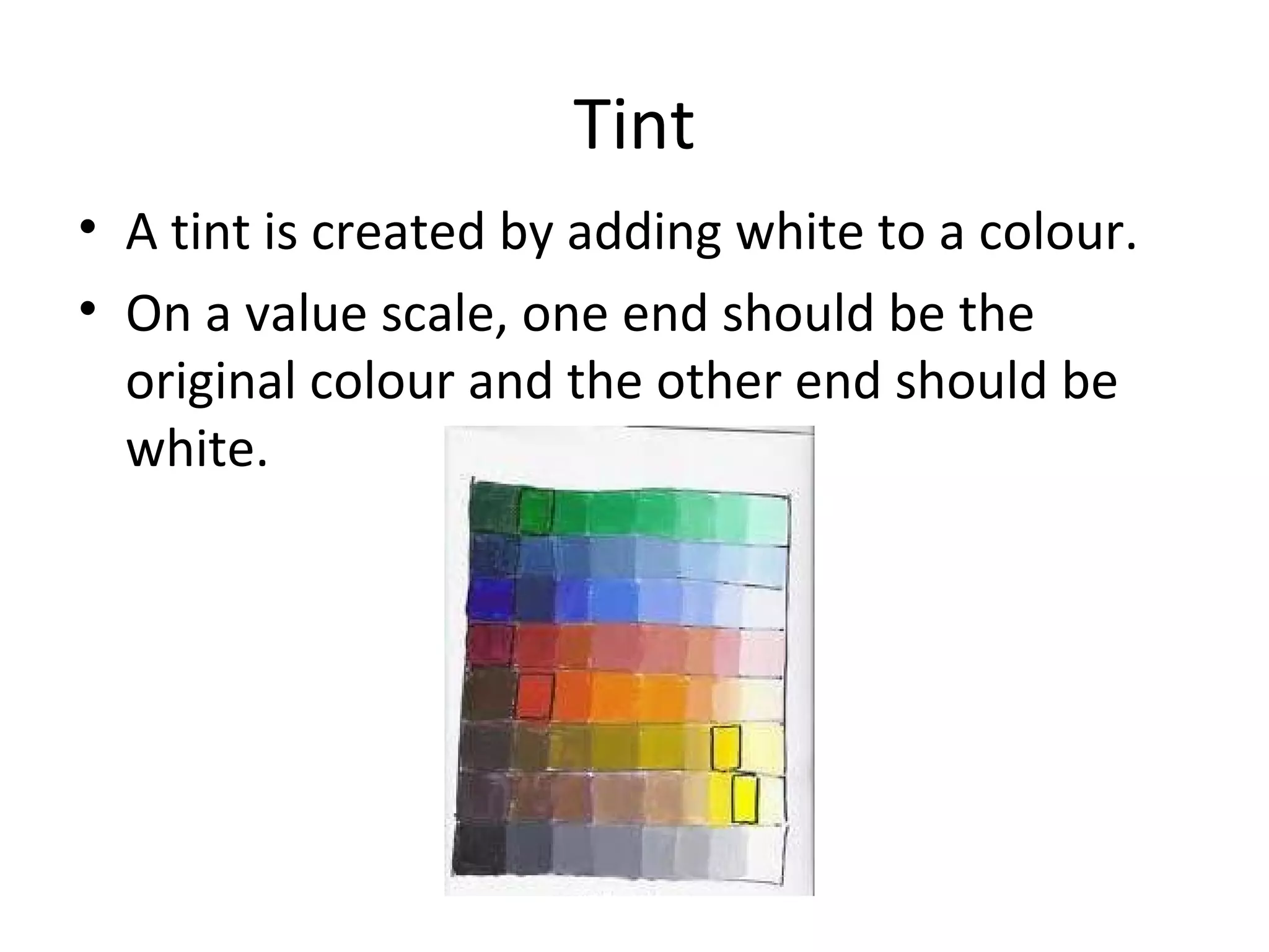 Tint
• A tint is created by adding white to a colour.
• On a value scale, one end should be the
original colour and the other end should be
white.