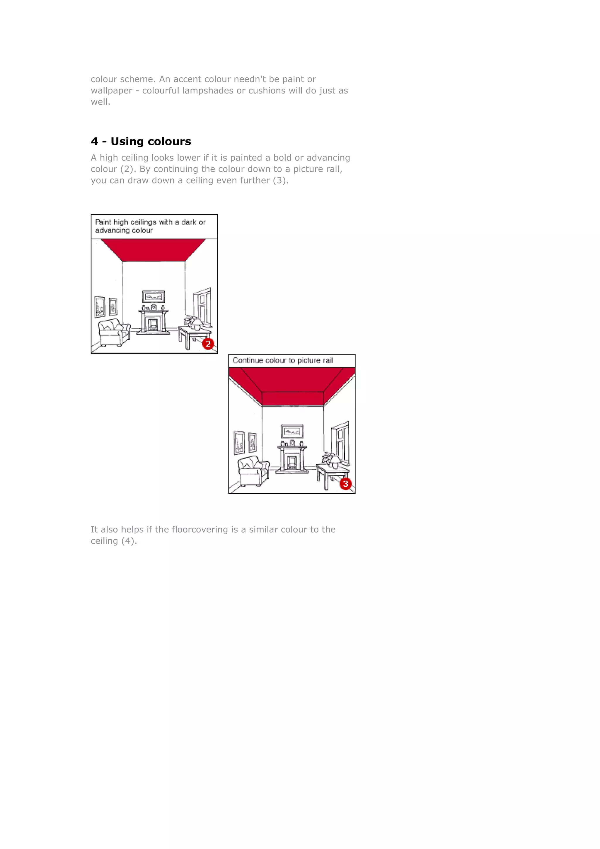 colour scheme. An accent colour needn't be paint or
wallpaper - colourful lampshades or cushions will do just as
well.



4 - Using colours
A high ceiling looks lower if it is painted a bold or advancing
colour (2). By continuing the colour down to a picture rail,
you can draw down a ceiling even further (3).




It also helps if the floorcovering is a similar colour to the
ceiling (4).
 