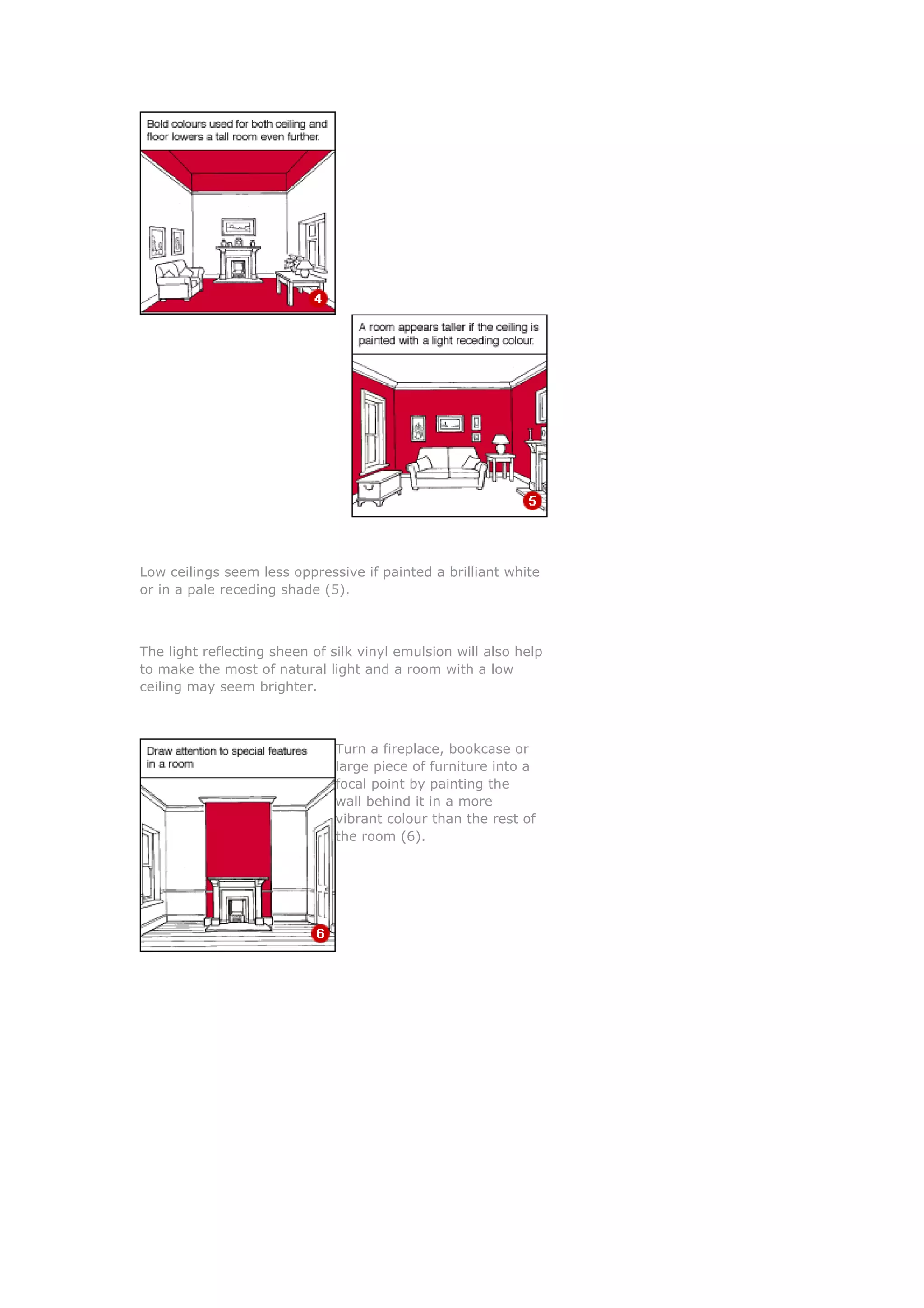 Low ceilings seem less oppressive if painted a brilliant white
or in a pale receding shade (5).



The light reflecting sheen of silk vinyl emulsion will also help
to make the most of natural light and a room with a low
ceiling may seem brighter.



                               Turn a fireplace, bookcase or
                               large piece of furniture into a
                               focal point by painting the
                               wall behind it in a more
                               vibrant colour than the rest of
                               the room (6).
 