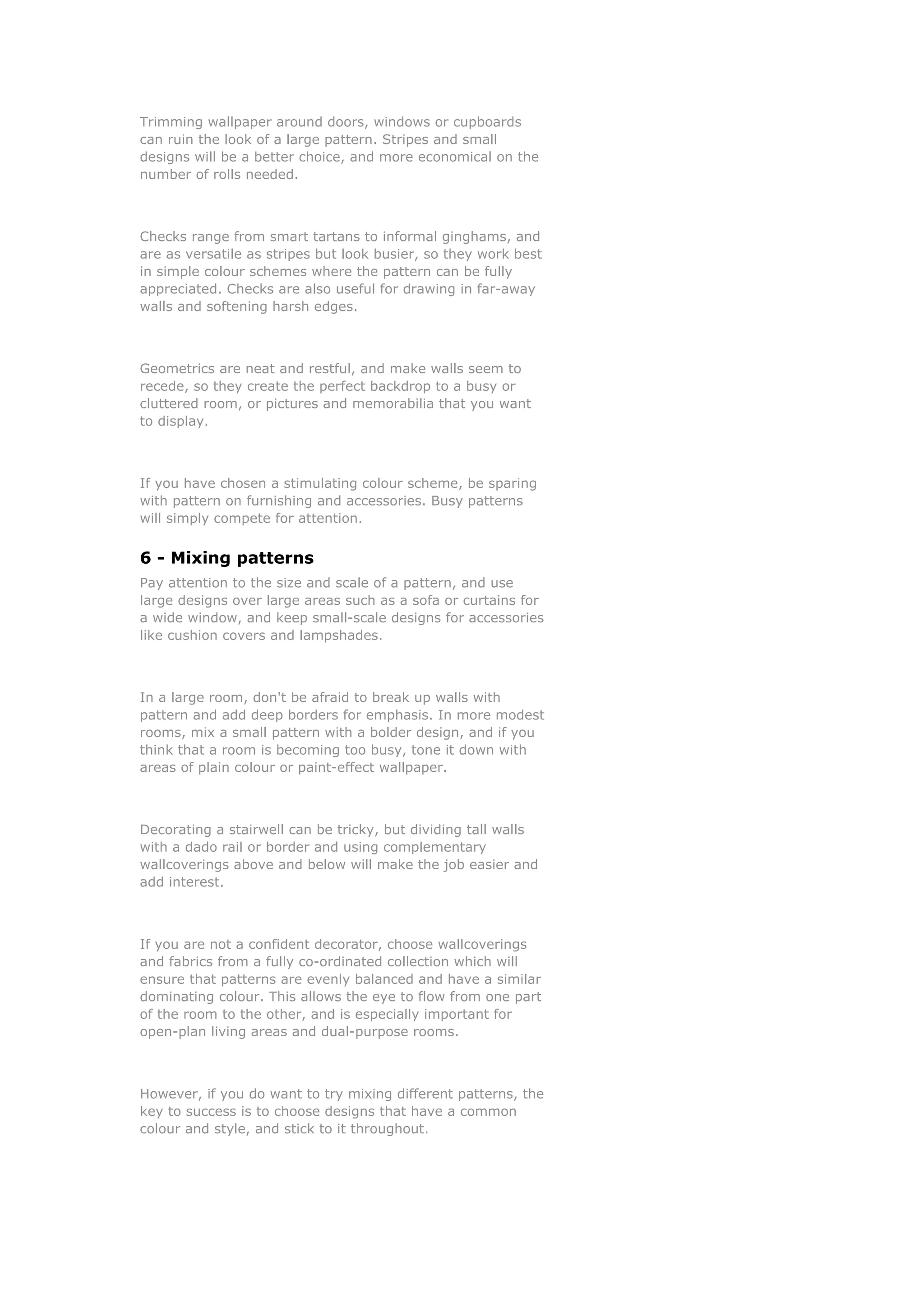 Trimming wallpaper around doors, windows or cupboards
can ruin the look of a large pattern. Stripes and small
designs will be a better choice, and more economical on the
number of rolls needed.



Checks range from smart tartans to informal ginghams, and
are as versatile as stripes but look busier, so they work best
in simple colour schemes where the pattern can be fully
appreciated. Checks are also useful for drawing in far-away
walls and softening harsh edges.



Geometrics are neat and restful, and make walls seem to
recede, so they create the perfect backdrop to a busy or
cluttered room, or pictures and memorabilia that you want
to display.



If you have chosen a stimulating colour scheme, be sparing
with pattern on furnishing and accessories. Busy patterns
will simply compete for attention.


6 - Mixing patterns
Pay attention to the size and scale of a pattern, and use
large designs over large areas such as a sofa or curtains for
a wide window, and keep small-scale designs for accessories
like cushion covers and lampshades.



In a large room, don't be afraid to break up walls with
pattern and add deep borders for emphasis. In more modest
rooms, mix a small pattern with a bolder design, and if you
think that a room is becoming too busy, tone it down with
areas of plain colour or paint-effect wallpaper.



Decorating a stairwell can be tricky, but dividing tall walls
with a dado rail or border and using complementary
wallcoverings above and below will make the job easier and
add interest.



If you are not a confident decorator, choose wallcoverings
and fabrics from a fully co-ordinated collection which will
ensure that patterns are evenly balanced and have a similar
dominating colour. This allows the eye to flow from one part
of the room to the other, and is especially important for
open-plan living areas and dual-purpose rooms.



However, if you do want to try mixing different patterns, the
key to success is to choose designs that have a common
colour and style, and stick to it throughout.
 