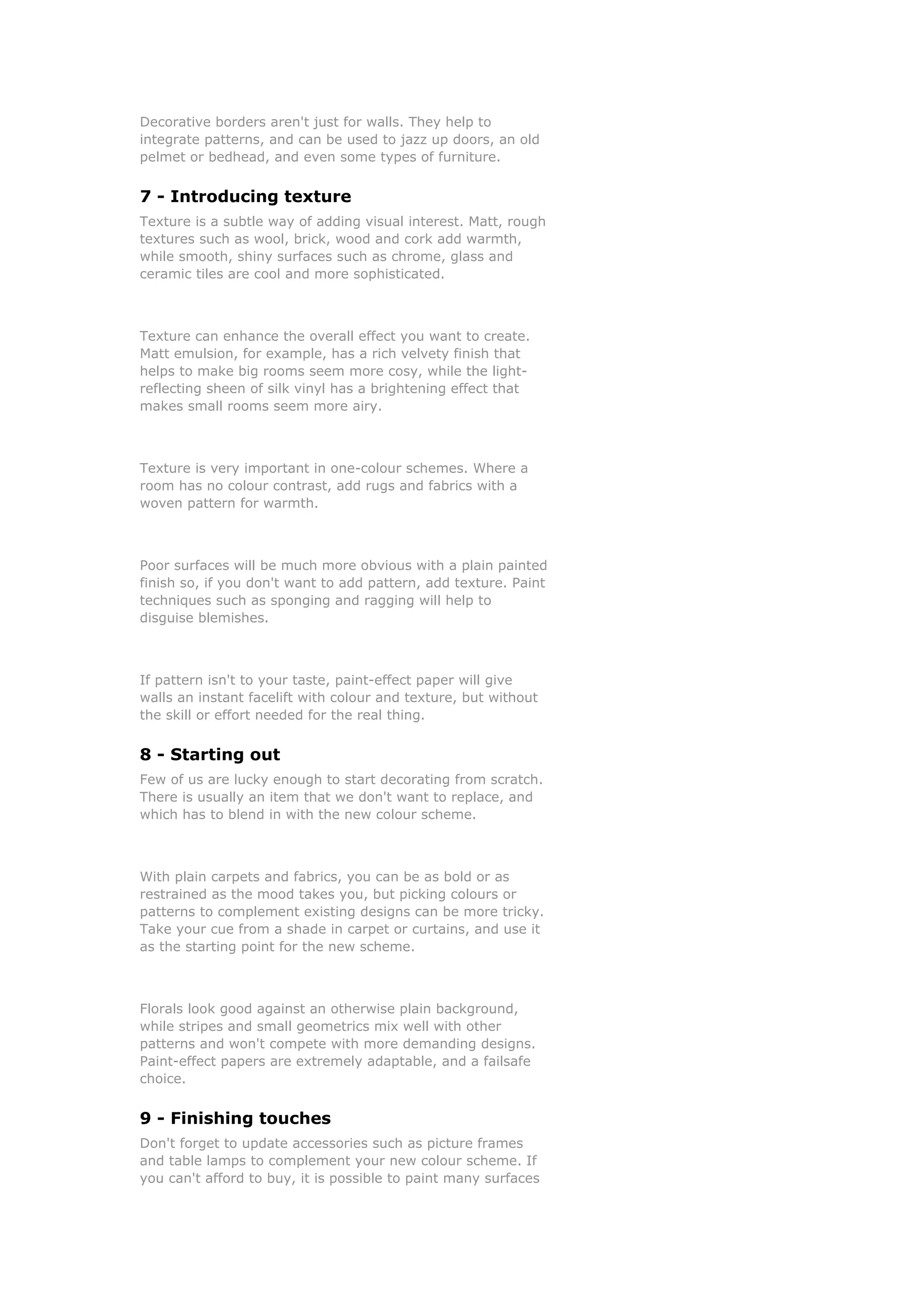 Decorative borders aren't just for walls. They help to
integrate patterns, and can be used to jazz up doors, an old
pelmet or bedhead, and even some types of furniture.


7 - Introducing texture
Texture is a subtle way of adding visual interest. Matt, rough
textures such as wool, brick, wood and cork add warmth,
while smooth, shiny surfaces such as chrome, glass and
ceramic tiles are cool and more sophisticated.



Texture can enhance the overall effect you want to create.
Matt emulsion, for example, has a rich velvety finish that
helps to make big rooms seem more cosy, while the light-
reflecting sheen of silk vinyl has a brightening effect that
makes small rooms seem more airy.



Texture is very important in one-colour schemes. Where a
room has no colour contrast, add rugs and fabrics with a
woven pattern for warmth.



Poor surfaces will be much more obvious with a plain painted
finish so, if you don't want to add pattern, add texture. Paint
techniques such as sponging and ragging will help to
disguise blemishes.



If pattern isn't to your taste, paint-effect paper will give
walls an instant facelift with colour and texture, but without
the skill or effort needed for the real thing.


8 - Starting out
Few of us are lucky enough to start decorating from scratch.
There is usually an item that we don't want to replace, and
which has to blend in with the new colour scheme.



With plain carpets and fabrics, you can be as bold or as
restrained as the mood takes you, but picking colours or
patterns to complement existing designs can be more tricky.
Take your cue from a shade in carpet or curtains, and use it
as the starting point for the new scheme.



Florals look good against an otherwise plain background,
while stripes and small geometrics mix well with other
patterns and won't compete with more demanding designs.
Paint-effect papers are extremely adaptable, and a failsafe
choice.


9 - Finishing touches
Don't forget to update accessories such as picture frames
and table lamps to complement your new colour scheme. If
you can't afford to buy, it is possible to paint many surfaces
 