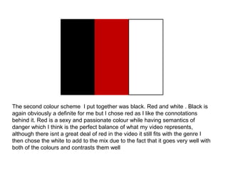 The second colour scheme I put together was black. Red and white . Black is
again obviously a definite for me but I chose red as I like the connotations
behind it. Red is a sexy and passionate colour while having semantics of
danger which I think is the perfect balance of what my video represents,
although there isnt a great deal of red in the video it still fits with the genre I
then chose the white to add to the mix due to the fact that it goes very well with
both of the colours and contrasts them well
 