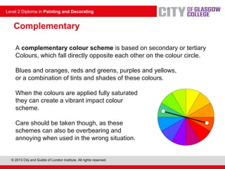 © 2013 City and Guilds of London Institute. All rights reserved.
Level 2 Diploma in Painting and Decorating
A complementary colour scheme is based on secondary or tertiary
Colours, which fall directly opposite each other on the colour circle.
Blues and oranges, reds and greens, purples and yellows,
or a combination of tints and shades of these colours.
When the colours are applied fully saturated
they can create a vibrant impact colour
scheme.
Care should be taken though, as these
schemes can also be overbearing and
annoying when used in the wrong situation.
Complementary
 