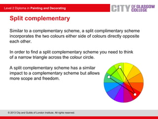 © 2013 City and Guilds of London Institute. All rights reserved.
Level 2 Diploma in Painting and Decorating
Similar to a complementary scheme, a split complimentary scheme
incorporates the two colours either side of colours directly opposite
each other.
In order to find a split complementary scheme you need to think
of a narrow triangle across the colour circle.
A split complementary scheme has a similar
impact to a complementary scheme but allows
more scope and freedom.
Split complementary
 