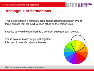 © 2013 City and Guilds of London Institute. All rights reserved.
Level 2 Diploma in Painting and Decorating
Analogous or harmonious
This is considered a relatively safe colour scheme based on two or
three colours that fall next to each other on the colour circle.
It works very well when there is a contrast between each colour.
These colours match or go well together.
It is one of nature’s colour schemes.
 