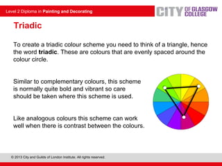 © 2013 City and Guilds of London Institute. All rights reserved.
Level 2 Diploma in Painting and Decorating
Triadic
To create a triadic colour scheme you need to think of a triangle, hence
the word triadic. These are colours that are evenly spaced around the
colour circle.
Similar to complementary colours, this scheme
is normally quite bold and vibrant so care
should be taken where this scheme is used.
Like analogous colours this scheme can work
well when there is contrast between the colours.
 