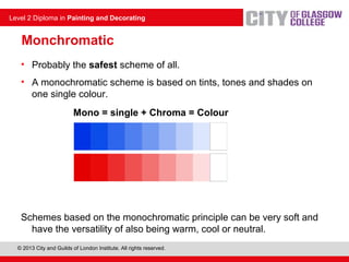 © 2013 City and Guilds of London Institute. All rights reserved.
Level 2 Diploma in Painting and Decorating
Monchromatic
• Probably the safest scheme of all.
• A monochromatic scheme is based on tints, tones and shades on
one single colour.
Mono = single + Chroma = Colour
Schemes based on the monochromatic principle can be very soft and
have the versatility of also being warm, cool or neutral.
 