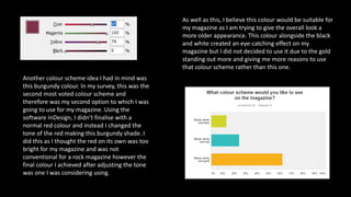 Another colour scheme idea I had in mind was
this burgundy colour. In my survey, this was the
second most voted colour scheme and
therefore was my second option to which I was
going to use for my magazine. Using the
software InDesign, I didn’t finalise with a
normal red colour and instead I changed the
tone of the red making this burgundy shade. I
did this as I thought the red on its own was too
bright for my magazine and was not
conventional for a rock magazine however the
final colour I achieved after adjusting the tone
was one I was considering using.
As well as this, I believe this colour would be suitable for
my magazine as I am trying to give the overall look a
more older appearance. This colour alongside the black
and white created an eye-catching effect on my
magazine but I did not decided to use it due to the gold
standing out more and giving me more reasons to use
that colour scheme rather than this one.
 