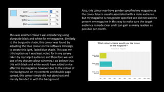 This was another colour I was considering using
alongside black and white for my magazine. Similarly
to the burgundy shade, this colour was found by
adjusting the blue colour on the software InDesign
to create this light, faded blue shade. This was my
third option as it was least voted for in my survey
taken by my target audience and therefore was not
one of my chosen colour schemes. I do believe that
this with black and white would have added a nice
effect to my magazine however due to the colour of
the background on my contents and double page
spread, this colour simply did not stand out and
merely blended in with the background.
Also, this colour may have gender specified my magazine as
the colour blue is usually associated with a male audience.
But my magazine is not gender specified so I did not want to
present my magazine in this way to make sure the target
audience is made clear and I can gain as many readers as
possible per month.
 