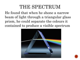 THE SPECTRUM
He found that when he shone a narrow
beam of light through a triangular glass
prism, he could separate the colours it
contained to produce a visible spectrum
 
